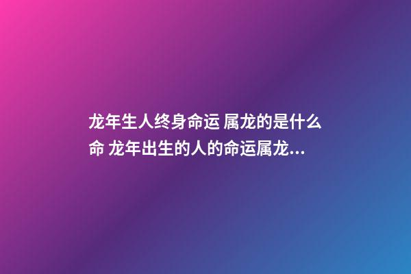 龙年生人终身命运 属龙的是什么命 龙年出生的人的命运属龙的人一生命运如何